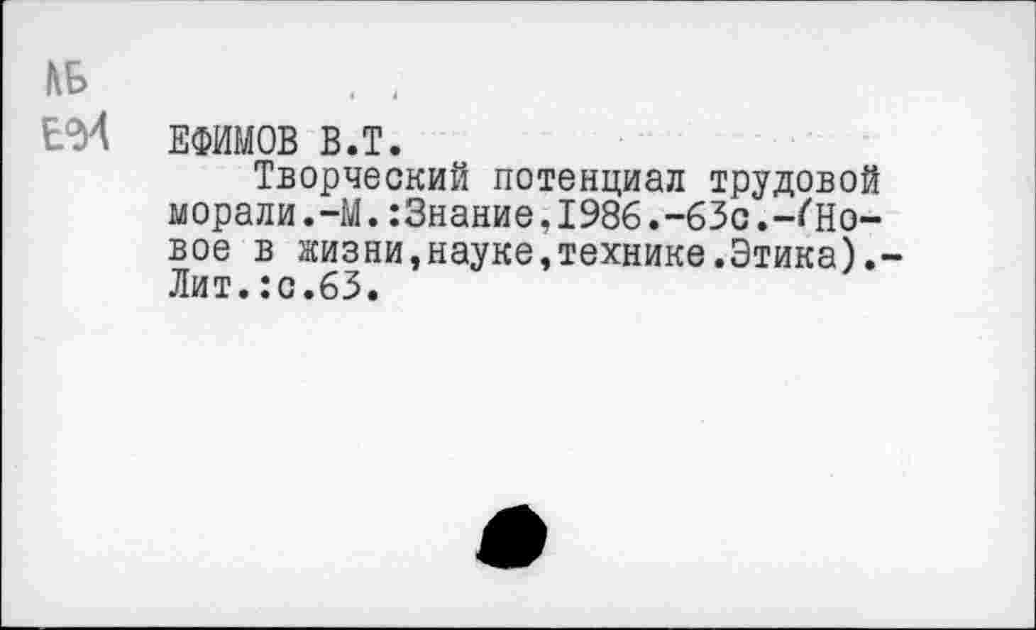 ﻿КБ	. 4
ЕФИМОВ В.Т.
Творческий потенциал трудовой морали.-М.:3нание,1986.-63с.-^Новое в жизни,науке,технике.Этика).-Лит.:с.63.